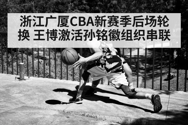 浙江广厦CBA新赛季后场轮换 王博激活孙铭徽组织串联