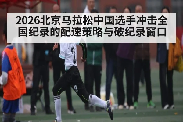 2026北京马拉松中国选手冲击全国纪录的配速策略与破纪录窗口