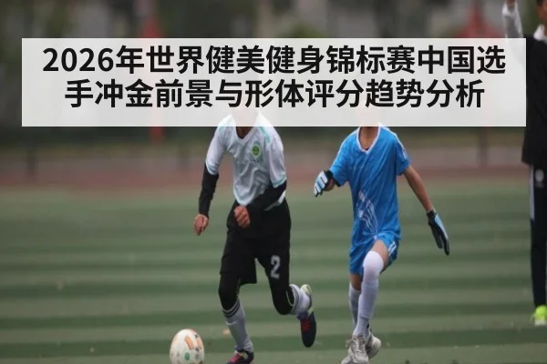 2026年世界健美健身锦标赛中国选手冲金前景与形体评分趋势分析
