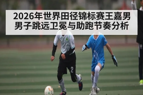 2026年世界田径锦标赛王嘉男男子跳远卫冕与助跑节奏分析